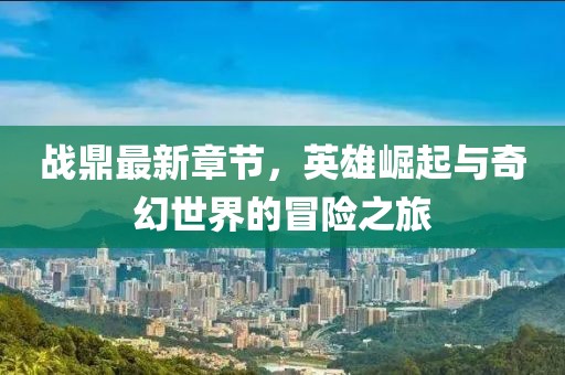 战鼎最新章节，英雄崛起与奇幻世界的冒险之旅