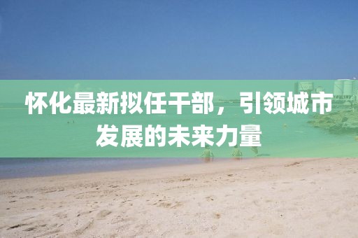 怀化最新拟任干部，引领城市发展的未来力量