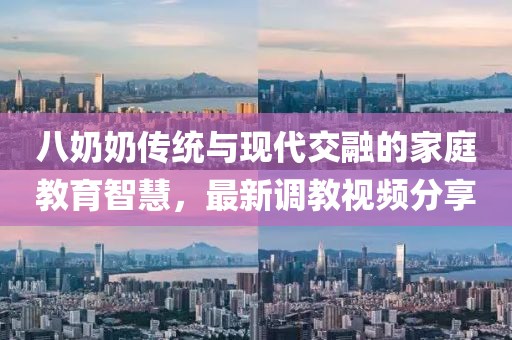 八奶奶传统与现代交融的家庭教育智慧，最新调教视频分享
