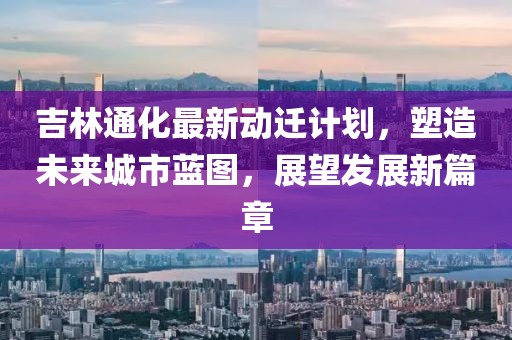 吉林通化最新动迁计划，塑造未来城市蓝图，展望发展新篇章