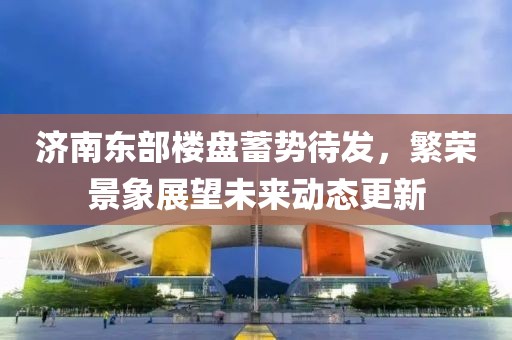 济南东部楼盘蓄势待发，繁荣景象展望未来动态更新