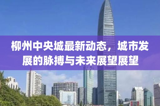 柳州中央城最新动态，城市发展的脉搏与未来展望展望