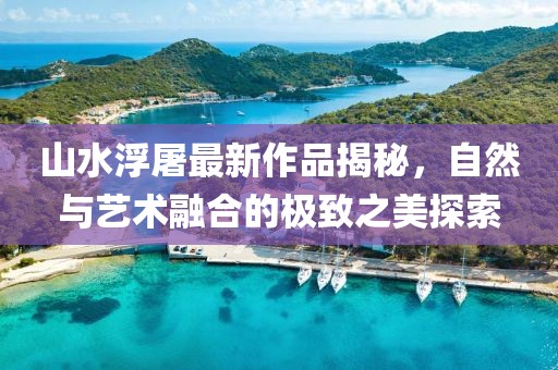 山水浮屠最新作品揭秘，自然与艺术融合的极致之美探索