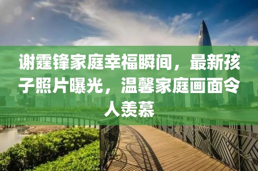 谢霆锋家庭幸福瞬间，最新孩子照片曝光，温馨家庭画面令人羡慕