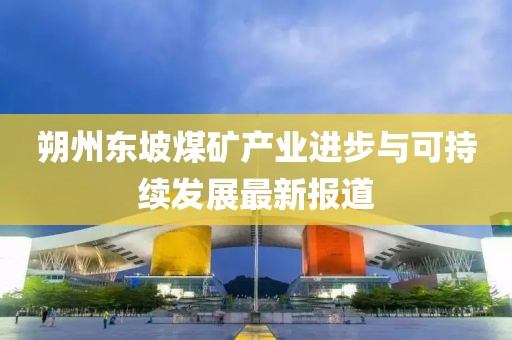 朔州东坡煤矿产业进步与可持续发展最新报道