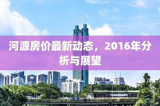 河源房价最新动态，2016年分析与展望