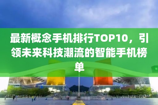 最新概念手机排行TOP10，引领未来科技潮流的智能手机榜单