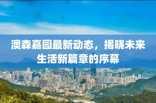 澳森嘉园最新动态，揭晓未来生活新篇章的序幕
