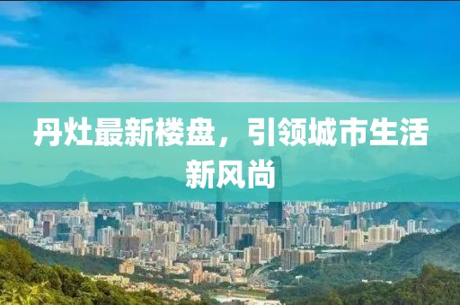 丹灶最新楼盘，引领城市生活新风尚