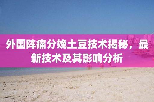 外国阵痛分娩土豆技术揭秘，最新技术及其影响分析