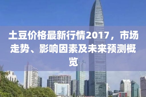土豆价格最新行情2017，市场走势、影响因素及未来预测概览
