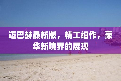 迈巴赫最新版，精工细作，豪华新境界的展现