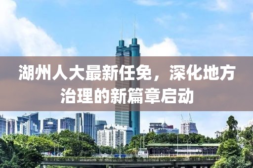湖州人大最新任免，深化地方治理的新篇章启动