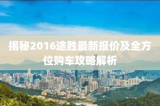 揭秘2016途胜最新报价及全方位购车攻略解析
