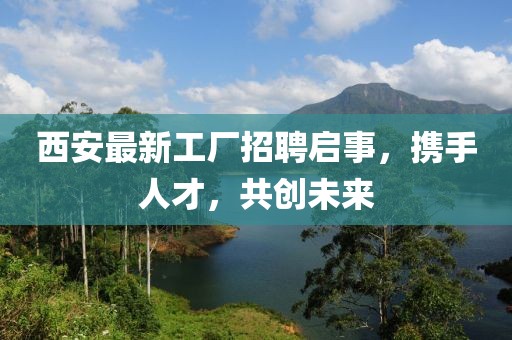 西安最新工厂招聘启事，携手人才，共创未来