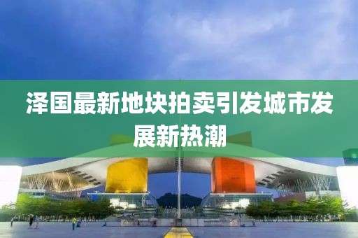 泽国最新地块拍卖引发城市发展新热潮