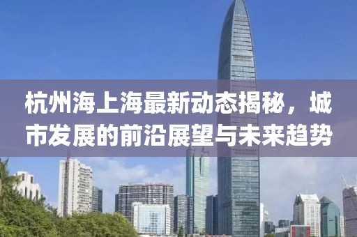 杭州海上海最新动态揭秘，城市发展的前沿展望与未来趋势