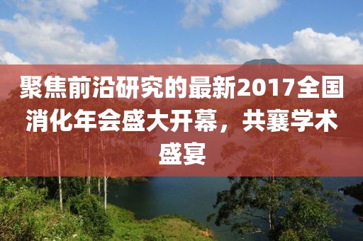聚焦前沿研究的最新2017全国消化年会盛大开幕，共襄学术盛宴