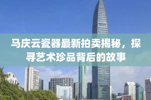 马庆云瓷器最新拍卖揭秘，探寻艺术珍品背后的故事