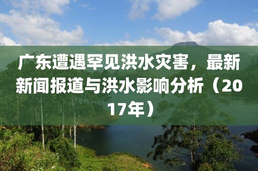 广东遭遇罕见洪水灾害，最新新闻报道与洪水影响分析（2017年）