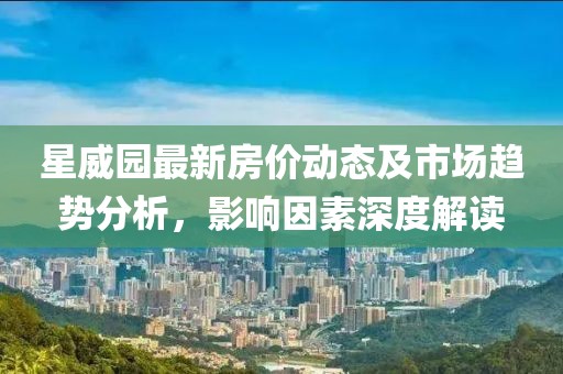 星威园最新房价动态及市场趋势分析，影响因素深度解读