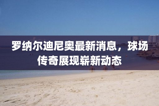 罗纳尔迪尼奥最新消息，球场传奇展现崭新动态