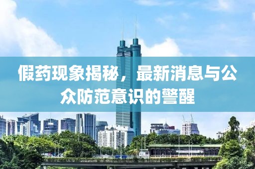假药现象揭秘，最新消息与公众防范意识的警醒