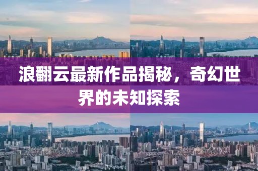 浪翻云最新作品揭秘，奇幻世界的未知探索