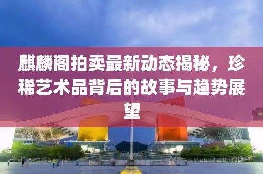 麒麟阁拍卖最新动态揭秘，珍稀艺术品背后的故事与趋势展望
