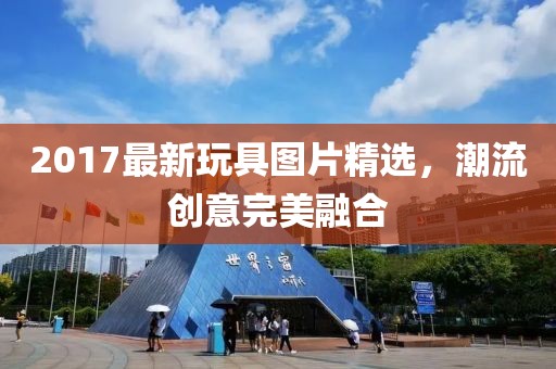 2017最新玩具图片精选，潮流创意完美融合