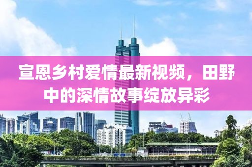 宣恩乡村爱情最新视频，田野中的深情故事绽放异彩