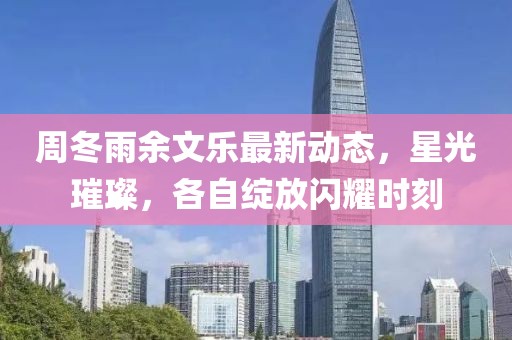 周冬雨余文乐最新动态，星光璀璨，各自绽放闪耀时刻