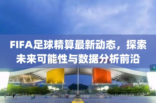 FIFA足球精算最新动态，探索未来可能性与数据分析前沿