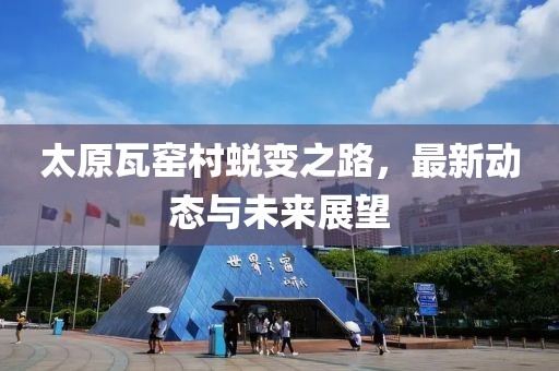 太原瓦窑村蜕变之路，最新动态与未来展望