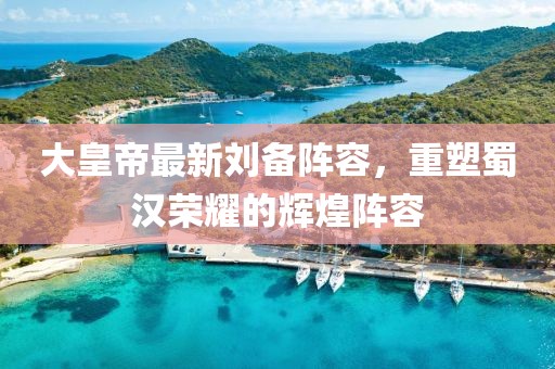 大皇帝最新刘备阵容，重塑蜀汉荣耀的辉煌阵容