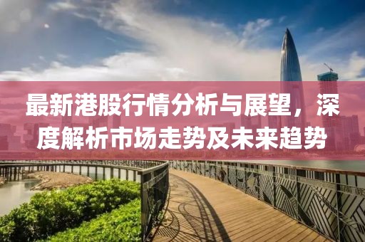 最新港股行情分析与展望，深度解析市场走势及未来趋势