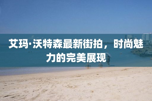 艾玛·沃特森最新街拍，时尚魅力的完美展现