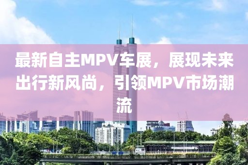 最新自主MPV车展，展现未来出行新风尚，引领MPV市场潮流