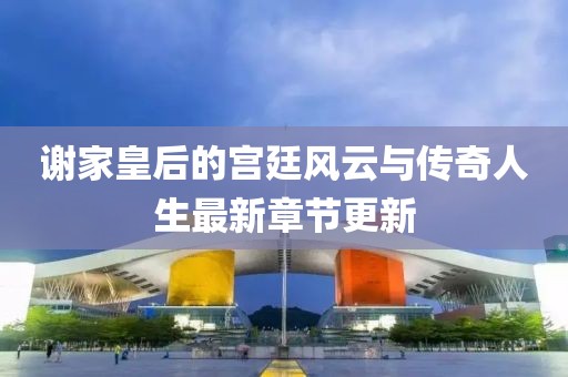 谢家皇后的宫廷风云与传奇人生最新章节更新