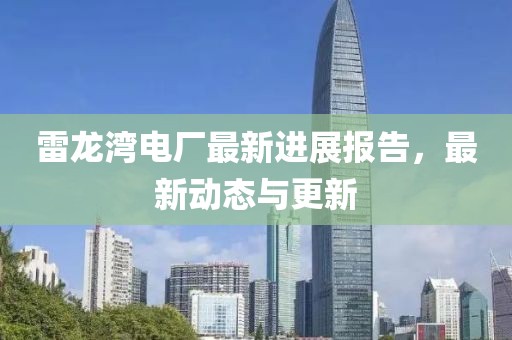 雷龙湾电厂最新进展报告，最新动态与更新