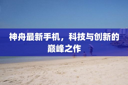神舟最新手机，科技与创新的巅峰之作