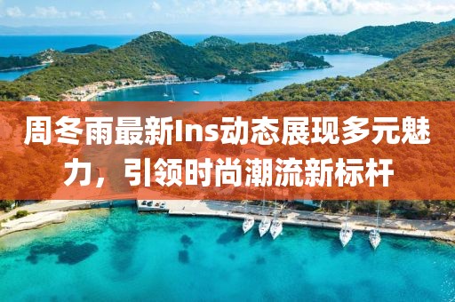 周冬雨最新Ins动态展现多元魅力，引领时尚潮流新标杆
