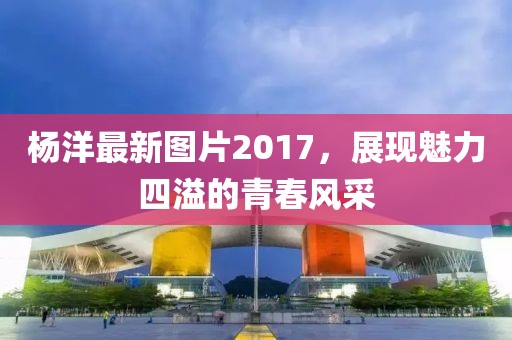 杨洋最新图片2017，展现魅力四溢的青春风采
