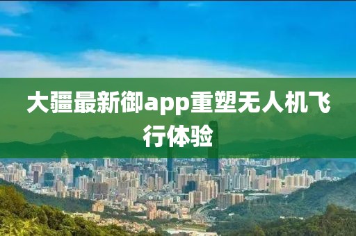 大疆最新御app重塑无人机飞行体验