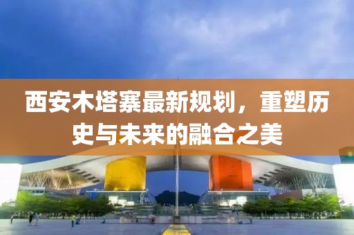 西安木塔寨最新规划，重塑历史与未来的融合之美