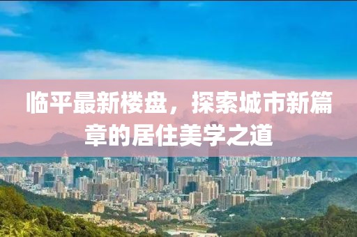 临平最新楼盘，探索城市新篇章的居住美学之道