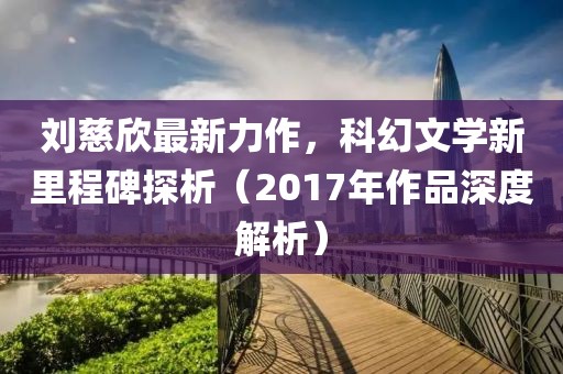 刘慈欣最新力作，科幻文学新里程碑探析（2017年作品深度解析）