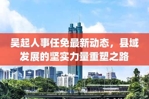 吴起人事任免最新动态，县域发展的坚实力量重塑之路