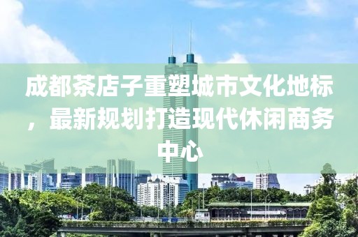 成都茶店子重塑城市文化地标，最新规划打造现代休闲商务中心