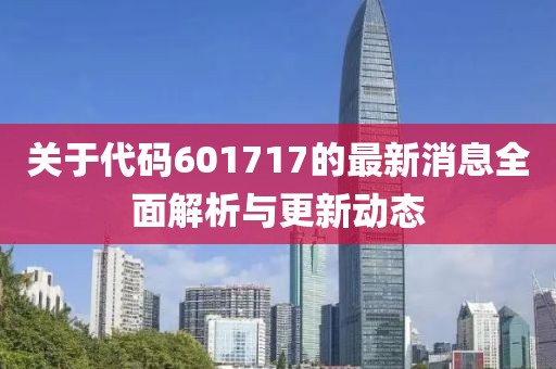 关于代码601717的最新消息全面解析与更新动态